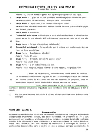 COMPREENSÃO DE TEXTO – MI E MPU - 2010 (AULA 03)
Professor Joel Marinho
_______________________________________________________________
5
7
9
11
13
15
17
19
21
23
25
Jacaré — É, saiu um monte de gente, mas o patrão pediu para ficar e eu fiquei.
Grupo Móvel — O que o Sr. fez com o dinheiro da indenização que recebeu na época?
Jacaré — Construí um barraquinho... Comprei umas 10 vaquinhas...
Grupo Móvel — Depois disso, o Sr. recebeu mais alguma coisa?
Jacaré — Não, não recebi mais nada, além de comida. Ele disse que eu teria de pagar
pelo dinheiro que recebi.
Grupo Móvel — Mais nada?
Companheira de Jacaré — Ele diz que a gente ainda está devendo e não deixa tirar
nossas vacas, diz que são dele. Até as leitoas que pegamos no mato ele diz que são
dele.
Grupo Móvel — Por que o Sr. continua trabalhando?
Companheira de Jacaré — Porque ele não quer ir embora sem receber nada. Nem as
vacas ele deixa a gente levar.
Grupo Móvel — Quantos anos o Sr. tem?
Jacaré — Tenho 64 anos.
Grupo Móvel — E trabalha para ele há quantos anos?
Jacaré — Faz uns 30 anos.
Grupo Móvel — O Sr. pede dinheiro para ele?
Jacaré — Não, não peço. Precisa pedir? Se a gente trabalha, não precisa pedir.
O dilema de Eduardo Silva, conhecido como Jacaré, enfim, foi resolvido.
Ele foi retirado da fazenda em Xinguara, no Pará. O Grupo Especial Móvel de Combate
ao Trabalho Escravo do MTE abriu para ele uma caderneta de poupança, onde foi
depositado o valor das verbas indenizatórias devidas, cerca de R$ 100 mil.
Revista Trabalho. Brasília: MTE, ago./set./out./2008, p. 43 (com adaptações).
Acerca dos aspectos estruturais e linguísticos e dos sentidos do texto ao lado, julgue o item a
seguir.
1) Por suas características estruturais, é correto afirmar que o texto em análise é uma
descrição.
TEXTO VIII – questão 5.
Desaparecidos
No Brasil não existem dados oficiais que determinem a quantidade de crianças e adolescentes
desaparecidos anualmente; contudo, dos casos registrados, um percentual de 10 a 15%
permanecem sem solução por um longo período de tempo, e, às vezes, jamais são resolvidos.
Visando a dar visibilidade a essa problemática, a Secretária Especial de Direitos Humanos,
desde 2002, constituiu uma rede nacional de identificação e localização de crianças e
adolescentes desaparecidos, com o objetivo de criar e articular serviços especializados de
21
 