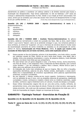 COMPREENSÃO DE TEXTO – MI E MPU - 2010 (AULA 03)
Professor Joel Marinho
_______________________________________________________________
atendimento ao público e coordenar um esforço coletivo e de âmbito nacional para busca e
localização dos desaparecidos. Hoje temos cadastrados no site da ReDesap 1.247 casos de
crianças e adolescentes desaparecidos no País. Desde a sua criação já foram solucionados 725
casos, sendo que se constatou que umas das causas mais comuns de desaparecimento é a fuga
do lar por conflito familiar. (...). (Fonte:http://www.desaparecidos.mj.gov.br/Desaparecidos/).
Questão (5) (MJ / FUNRIO 2009 - Agente Administrativo) O texto I é,
predominantemente,
B) narrativo.
C) argumentativo.
D) injuntivo.
E) expositivo.
F) dialogado.
Questão (6) (MJ / FUNRIO 2009 – Analista Técnico-Administrativo) No gênero
narrativo, adota-se normalmente a ordem da sucessão dos fatos. Não se deve, assim relatar
“antes” o que ocorre “depois”, salvo se se pretende conseguir o que, nos romances policiais e
seus similares, se chama de “suspense”, em que o interesse da narrativa decorre muitas vezes
da escamoteação provisória de certos incidentes ou episódios ou da antecipação de outros.
(Othon M. Garcia, Comunicação em Prosa Moderna, 2004). A opção que mostra uma
sucessão de fatos típica de um texto narrativo, como está explicado acima é
A) Estava parada na Rua da Quitanda, próximo à da Assembléia, uma linda vitória, puxada
por soberbos cavalos do Cabo. Dentro do carro havia duas moças; uma delas, alta e
esbelta, tinha uma presença encantadora; a outra, de pequena estatura, muito delicada
de talhe, era talvez mais linda que sua companheira.
B) Por esse tempo veio um grave desgosto à casa: a tia Fanny morreu, duma pneumonia,
nos frios de março; e isto enegreceu mais a melancolia de Maria Eduarda, que a amava
muito também — por ser irlandesa e católica. Para a distrair, Afonso levou-a para a
Itália, para uma deliciosa vila ao pé de Roma.
C) As traduções são muito mais complexas do que se imagina. Não me refiro a locuções,
expressões idiomáticas, palavras de gíria, flexões verbais, declinações e coisas assim.
Refiro-me à impossibilidade de encontrar equivalências entre palavras aparentemente
sinônimas, unívocas e univalentes.
D) No ano seguinte, o Ateneu revelou-se-me noutro aspecto. Conhecera-o interessante,
com as seduções do que é novo, com as projeções obscuras de perspectiva, desafiando
curiosidade e receio; conhecera-o insípido e banal como os mistérios resolvidos, caiado
de tédio; conhecia-o agora intolerável como um cárcere, murado de desejos e privações.
E) Essas milhas interessantes viagens hão de ser uma obra prima, erudita, brilhante, de
pensamentos novos, uma coisa digna do século. Preciso de o dizer ao leitor, para que ele
esteja prevenido: não cuide que são quaisquer dessas rabiscaduras da moda que, com o
título de Impressões de Viagem, fatigam as imprensas da Europa.
GABARITO - Tipologia Textual - Exercícios de Fixação II
Questão (1) D; Questão (2) B; Questão (3) B; Questão (4) B;
Texto V - para os itens de 1 a 6. 1) (V); 2) (F); 3) (V); 4) (V); 5) (F); 6)
(V).
22
 