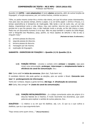 COMPREENSÃO DE TEXTO – MI E MPU - 2010 (AULA 03)
Professor Joel Marinho
_______________________________________________________________
Questão (2) (UFPA – com adaptações) O texto abaixo apresenta, além de outras funções da
linguagem, a função expressiva, por, em certos trechos, orientar-se para a:
“Olhe, eu podia mesmo contar-lhe a minha vida inteira, em que há outras coisas interessantes,
mas para isso era preciso tempo, ânimo e papel, e eu só tenho papel: o ânimo é frouxo, e o
tempo assemelha-se à lamparina de madrugada. Não tarda o sol do outro dia, um sol dos
diabos, impenetrável como a vida. Adeus, meu caro senhor, leia-me isso e queira-me bem:
perdoe-me o que lhe parecer mau, e não maltrate muito a arruda, se lhe não cheira a rosas.
Pediu-me um documento humano e ei-lo aqui. Não me peça também o império do Grão-Mogol,
nem a fotografia dos Macabeus, peça, porém, os meus sapatos de defunto e não os dou a
ninguém mais.”
(Machado de Assis. O enfermeiro.)
a) primeira pessoa do discurso.
b) segunda pessoa do discurso.
c) terceira pessoa do discurso.
d) mensagem por ele mesma.
e) explicação da linguagem.
GABARITO - EXERCÍCIOS DE FIXAÇÃO I – Questão (1) D; Questão (2) A.
1.4) FUNÇÃO FÁTICA – envolve o contato entre emissor e receptor, seja para
iniciar uma comunicação, prolongar, interromper ou simplesmente testar a
eficiência do canal de comunicação. Exs.:
Olá! Como está? ► início da conversa. (Bom dia!, Tudo bem! etc)
O candidato Alckmin não pode ganhar as eleições, pois vai vender o Brasil. Concorda com
isso? ► (prolongamento da informação)
Tenho de ir embora. Depois a gente termina. Até logo. ► (finalização da conversa)
Alô! Carla, fala comigo!!! ► (teste do canal da comunicação)
1.5) FUNÇÃO METALINGUÍSTICA – é o código comentando sobre ele próprio (é o
discurso falando de si mesmo). É muito recorrente nos dicionários, que usam
palavras para explicar o sentido de outras palavras. Exs.:
DIALÉTICO – 1) relativo a ou em que há dialética. adj. s.m. 2) que ou o que cultiva a
dialética; que ou o que argumenta bem.
“Faço versos como quem chora...” (Manuel Bandeira)
3
 