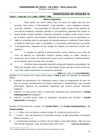 COMPREENSÃO DE TEXTO – MI E MPU - 2010 (AULA 03)
Professor Joel Marinho
_______________________________________________________________
EXERCÍCIOS DE FIXAÇÃO II
Texto I – itens de 1 a 3. (UnB / CESPE / IRB)
1
3
5
7
9
11
13
15
17
Mistura linguística
Muita gente, em vários países, fala um pouco de inglês todo dia sem
perceber. Sem contar o “informatiquês”, cujos verbetes — como megabyte, browser,
hard disk, software, — são expressões do mais puro inglês, muitas outras palavras do
dia-a-dia de brasileiros, franceses, alemães e, principalmente, japoneses têm origem no
idioma bretão. Futebol (football), sanduíche (sandwich) e deletar (verbo criado a partir
de to delete, suprimir) são exemplos conhecidos de anglicismo (uso de expressões em
inglês ou originadas dele) no português. Os alemães apertam o resetknopf (reset button
ou botão de reset) para iniciar o computador. E os franceses, conhecidos por sua ojeriza
a estrangeirismos, despedem-se dos colegas de trabalho na sexta-feira dizendo bon
weekend.
A situação do japonês é particularmente curiosa. Estima-se que cerca de
vinte mil palavras do vocabulário moderno tenham origem no inglês. Sorvete é
aisukurimu, de ice cream. Ar condicionado é eacon, de air conditioner. E banheiro deixou
de ser obenjyro para se tornar toiré, de toillet.
A história dessa imposição lingüística certamente desperta animosidades. Na
Índia, por exemplo, onde o inglês é uma das línguas oficiais, ele não é muito ouvido nas
ruas. Falar inglês ainda lembra um passado de opressão.
Galileu, fev. / 2002, p. 37 (com adaptações).
Questão (1) De acordo com o texto acima, julgue o item 1 além de responder às perguntas
abaixo.
1) A seleção de argumentos e do vocabulário mostra o grau de engajamento do autor em
face do assunto: paralelamente às funções referencial e metalinguística, que veiculam
informações objetivas, há marcadores linguísticos que deixam entrever elementos
subjetivos.
2) Sublinhe, no texto acima, todos os segmentos linguísticos que transparecem a função
metalinguística da linguagem.2
3) Sublinhe, no texto acima, todos os segmentos linguísticos que denotam a função
referencial da linguagem.
Questão (2) Dê acordo com o código: ( 1 ) função fática; ( 2 ) função metalinguística; ( 3 )
função poética.
a) ( ) — Pablo, como se escreve a palavra exceto? R.: Exceto se escreve com xc.
b) ( ) Escuso – adj. (lat absconsu) 1) Escondido, esconso. 2) Não frequentado. 3) Suspeito.
Métodos escusos. (...)
c) ( ) “Lembranças saudosas, se cuidais / De me acabar a vida neste estado, / Não vivo com
meu mal tão enganado, / Que não espere dele muito mais.” (Luís Vaz de Camões).
2
Para complementação deste material, os itens 2, 3 e foram elaborados por mim.
5
 