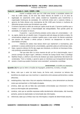 COMPREENSÃO DE TEXTO – MI E MPU - 2010 (AULA 03)
Professor Joel Marinho
_______________________________________________________________
Texto II – questão 3. (UnB / CESPE / IRB)
1
3
5
7
9
11
13
15
17
19
21
23
Frente à tradição hindu que há 2.500 anos divide a sociedade indiana em
mais de 2.000 castas, os 60 anos dos ideais liberais de Gandhi e os 10 anos da
legalização do casamento entre castas revelam-se impotentes para transformar a
organização hierárquica da sociedade. Em confronto direto com o costume milenar, o
governo da Índia oferece uma recompensa de R$ 2.400 para homens e mulheres de
diferentes grupos sociais que formalizem sua união.
O dinheiro equivale ao dobro da renda per capita anual do país. O governo justifica que a
medida é um passo para a reacomodação das desigualdades. Para grande parte da
sociedade, é um passo no escuro.
O governo — que já enfrenta protesto contra cotas em universidades — vê-
se, agora, diante de um desafio maior. O esquema está sob ataque de todos os lados. Os
conservadores alegam que a medida é gatilho para o caos social. Os liberais sustentam
que poucos vão receber a oferta porque o dinheiro vai desaparecer no bolso de
autoridades corruptas.
Indianos de castas mais baixas dizem que rejeitariam a recompensa, pois
perderiam o acesso preferencial às universidades, garantido pelas já controversas cotas.
Hoje, o governo oferece 22,5% das vagas aos intocáveis, os últimos na hierarquia hindu,
mas pretende aumentá-las para 50%.
“Sei que esta não é a única maneira de pôr um fim à discriminação, mas é
preciso começar de algum lugar”, defende a ministra da Justiça Social. Para a socióloga
Radhika Chopra, a oferta é uma forma de sinalizar que esses casamentos não devem ser
condenados. “Com a medida, o governo apoia os indivíduos que transgrediram barreiras
sociais e mostra que podem funcionar como exemplos”, acrescenta a socióloga.
Jornal do Brasil, 17/12/2006 (com adaptações).
Questão (3) No que se refere a funções da linguagem, predomina, no texto, a função
a) fática, visto que o autor do texto busca, de forma sutil, convencer os leitores dos
benefícios do projeto que visa incentivar o casamento entre pessoas pertencentes a castas
diferentes.
b) metalinguística, haja vista o foco em aspectos intertextuais, como demonstram as diversas
vozes que acompanham a informação divulgada.
c) emotiva, dado que são as falas das autoridades entrevistadas que direcionam a forma
como as informações são apresentadas.
d) conativa, visto que as opiniões expressas estão devidamente referenciadas, não havendo,
portanto, perda de objetividade na transmissão das informações.
e) referencial, dado que a ênfase recai nas informações a respeito de determinado assunto.
GABARITO - EXERCÍCIOS DE FIXAÇÃO II – Questão (1) – ITENS
6
 