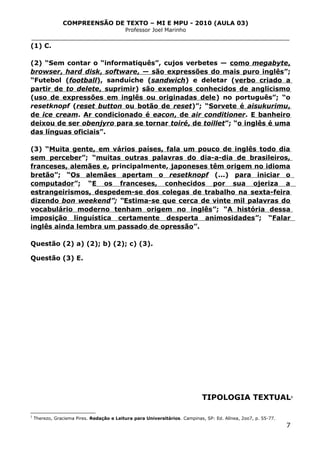 COMPREENSÃO DE TEXTO – MI E MPU - 2010 (AULA 03)
Professor Joel Marinho
_______________________________________________________________
(1) C.
(2) “Sem contar o “informatiquês”, cujos verbetes — como megabyte,
browser, hard disk, software, — são expressões do mais puro inglês”;
“Futebol (football), sanduíche (sandwich) e deletar (verbo criado a
partir de to delete, suprimir) são exemplos conhecidos de anglicismo
(uso de expressões em inglês ou originadas dele) no português”; “o
resetknopf (reset button ou botão de reset)”; “Sorvete é aisukurimu,
de ice cream. Ar condicionado é eacon, de air conditioner. E banheiro
deixou de ser obenjyro para se tornar toiré, de toillet”; “o inglês é uma
das línguas oficiais”.
(3) “Muita gente, em vários países, fala um pouco de inglês todo dia
sem perceber”; “muitas outras palavras do dia-a-dia de brasileiros,
franceses, alemães e, principalmente, japoneses têm origem no idioma
bretão”; “Os alemães apertam o resetknopf (...) para iniciar o
computador”; “E os franceses, conhecidos por sua ojeriza a
estrangeirismos, despedem-se dos colegas de trabalho na sexta-feira
dizendo bon weekend”; “Estima-se que cerca de vinte mil palavras do
vocabulário moderno tenham origem no inglês”; “A história dessa
imposição linguística certamente desperta animosidades”; “Falar
inglês ainda lembra um passado de opressão”.
Questão (2) a) (2); b) (2); c) (3).
Questão (3) E.
TIPOLOGIA TEXTUAL3
3
Therezo, Graciema Pires. Redação e Leitura para Universitários. Campinas, SP: Ed. Alínea, 2oo7, p. 55-77.
7
 