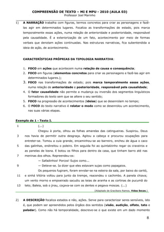 COMPREENSÃO DE TEXTO – MI E MPU - 2010 (AULA 03)
Professor Joel Marinho
_______________________________________________________________
1) A NARRAÇÃO trabalha com figuras, termos concretos para criar as personagens e fazê-
las agir em determinados lugares. Focaliza as transformações de estado, pois marca
temporalmente essas ações, numa relação de anterioridade e posterioridade, responsável
pela causalidade. É a exteriorização de um fato, acontecimento por meio de formas
verbais que denotam ações continuadas. Nas estruturas narrativas, fica subentendida a
ideia de ação, de acontecimento.
CARACTERÍSTICAS PRÓPRIAS DA TIPOLOGIA NARRATIVA:
1. FOCO em ações que acontecem numa relação de causa e consequência;
2. FOCO em figuras (elementos concretos para criar as personagens e fazê-las agir em
determinados lugares.);
3. FOCO nas transformações de estado; pois marca temporalmente essas ações,
numa relação de anterioridade e posterioridade, responsável pela causalidade;
4. O fator causalidade não permite a mudança ou inversão dos segmentos linguísticos
formadores do texto sem que se altere o seu sentido;
5. FOCO na progressão de acontecimentos (ideias) que se desenrolam no tempo;
6. O FOCO do texto narrativo é relatar o modo como se desenrolou um acontecimento,
nas suas várias etapas.
Exemplo de 1 - Texto I.
1
3
5
7
9
11
13
(...)
Chegou à porta, olhou as folhas amarelas das catingueiras. Suspirou. Deus
nos havia de permitir outra desgraça. Agitou a cabeça e procurou ocupações para
entreter-se. Tomou a cuia grande, encaminhou-se ao barreiro, encheu de água o caco
das galinhas, endireitou o poleiro. Em seguida foi ao quintalzinho regar os craveiros e
as panelas de losna. E botou os filhos para dentro da casa, que tinham barro até nas
meninas dos olhos. Repreendeu-os:
— Safadinhos! Porcos! Sujos como...
— Deteve-se. Ia dizer que eles estavam sujas como papagaios.
Os pequenos fugiram, foram enrolar-se na esteira da sala, por baixo do caritó,
e sinhá Vitória voltou para junto da trempe, reacendeu o cachimbo. A panela chiava;
um vento morno e empoeirado sacudiu as teias de aranha e as cortinas de pucumã do
teto; Baleia, sob o jirau, coçava-se com os dentes e pegava moscas. (...)
(Adaptado de Graciliano Ramos. Vidas Secas.)
2) A DESCRIÇÃO focaliza estados e não, ações. Serve para caracterizar seres sensíveis, isto
é, que podem ser apreendidos pelos órgãos dos sentidos (visão, audição, olfato, tato e
paladar). Como não há temporalidade, descreve-se o que existe em um dado momento
8
 