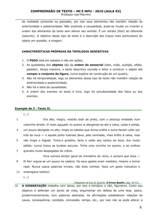 COMPREENSÃO DE TEXTO – MI E MPU - 2010 (AULA 03)
Professor Joel Marinho
_______________________________________________________________
da realidade (presente ou passada), por isso seus elementos não mantêm relação de
anterioridade e posterioridade. Não existindo a causalidade, pode-se mudar ou inverter a
ordem dos elementos do texto sem alterar seu sentido. É um retrato (foto) do referente
(assunto). O objetivo desse tipo de texto é a descrição dos traços mais particulares do
objeto em questão, a imagem.
CARACTERÍSTICAS PRÓPRIAS DA TIPOLOGIA DESCRITIVA:
1. O FOCO está em estados e não em ações;
2. As qualidades dos objetos são da ordem do sensorial (tato, visão, audição, olfato,
paladar). Dessa maneira, o texto descritivo convida o leitor a construir o objeto até
compor o conjunto da figura, numa espécie de construção de um quadro;
3. Não há temporalidade, logo os elementos desse tipo de texto não mantêm relação de
anterioridade e posterioridade;
4. Não há a ideia da causalidade;
5. A ordem dos eventos no texto é livre, logo há simultaneidade dos fatos ou dos
eventos;
Exemplo de 2 - Texto II.
1
3
5
7
9
11
(...)
Era alto, magro, vestido todo de preto, com o pescoço entalado num
colarinho direito. O rosto aguçado no queixo ia alargando-se até a calva, vasta e polida,
um pouco alongada no alto; tingia os cabelos que duma orelha a outra faziam colar por
trás da nuca — e aquele preto lustroso dava, pelo contraste, mais brilho à calva; mas
não tingia o bigode. Tinha-o grisalho, farto e caído aos cantos da boca. Era muito
pálido; nunca tirava as lunetas escuras. Tinha uma covinha no queixo, e as orelhas
grandes muito despegadas do crânio.
Fora outrora diretor geral do ministério do reino, e sempre que dizia —
El Rei! erguia-se um pouco na cadeira. Os seus gestos eram medidos, mesmo a tomar
rapé. Nunca usava palavras triviais; não dizia vomitar, fazia um gesto indicativo e
empregava restituir.
(...)
(Adaptado de Eça de Queirós. O Primo Basílio, pág. 40-41).
3) A DISSERTAÇÃO trabalha com ideias, por isso é temático e não, figurativo. Como seu
objetivo é defender um ponto de vista, argumentar em defesa de uma tese, opera,
predominantemente, com palavras abstratas. As afirmações estabelecem relações de
causa, consequência, condição, concessão, tempo, etc., por isso não se pode alterar a
9
 