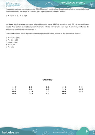 FUNÇÃO DO 1° GRAU
9
Essa pessoa pretende gastar exatamente R$30,00 por mês com telefone. Dos planos telefônicos apresentados, qual
é o mais vantajoso, em tempo de chamada, para o gasto previsto para essa pessoa?
a) A b) B c) C d) D e) E
19. (Enem 2014) Ao alugar um carro, o locatário precisa pagar R$ 60,00 por dia, e mais R$ 1,50 por quilômetro
rodado. Para facilitar, as locadoras podem fazer uma relação entre o valor a ser pago P, em reais, em função dos
quilômetros rodados, representado por x.
Qual das expressões abaixo representa o valor pago pelos locatários em função dos quilômetros rodados?
a) P 61,50 1,50x
= +
b) P 60x 1,50
= +
c) P 60 1,50x
= +
d) P 61,50x
=
e) P 1,50x
=
GABARITO
1 - C 2 - D 3 - B 4 - D 5 - E
6 - C 7 - B 8 - D 9 - A 10 - C
11 - B 12 - A 13 - E 14 - B 15 - D
16 - E 17 - B 18 - C 19 - C
 