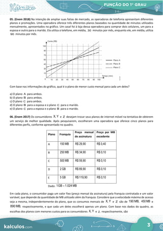 FUNÇÃO DO 1° GRAU
3
05. (Enem 2018) Na intenção de ampliar suas fatias de mercado, as operadoras de telefonia apresentam diferentes
planos e promoções. Uma operadora oferece três diferentes planos baseados na quantidade de minutos utilizados
mensalmente, apresentados no gráfico. Um casal foi à loja dessa operadora para comprar dois celulares, um para a
esposa e outro para o marido. Ela utiliza o telefone, em média, 30 minutos por mês, enquanto ele, em média, utiliza
90 minutos por mês.
Com base nas informações do gráfico, qual é o plano de menor custo mensal para cada um deles?
a) O plano A para ambos.
b) O plano B para ambos.
c) O plano C para ambos.
d) O plano B para a esposa e o plano C para o marido.
e) O plano C para a esposa e o plano B para o marido.
06. (Enem 2017) Os consumidores X, Y e Z desejam trocar seus planos de internet móvel na tentativa de obterem
um serviço de melhor qualidade. Após pesquisarem, escolheram uma operadora que oferece cinco planos para
diferentes perfis, conforme apresentado no quadro.
Plano Franquia
Preço mensal
de assinatura
Preço por MB
excedente
A 150 MB R$ 29,90 R$ 0,40
B 250 MB R$ 34,90 R$ 0,10
C 500 MB R$ 59,90 R$ 0,10
D 2 GB R$ 89,90 R$ 0,10
E 5 GB R$ 119,90 R$ 0,10
Dado: 1GB 1.024 MB
=
Em cada plano, o consumidor paga um valor fixo (preço mensal da assinatura) pela franquia contratada e um valor
variável, que depende da quantidade de MB utilizado além da franquia. Considere que a velocidade máxima de acesso
seja a mesma, independentemente do plano, que os consumos mensais de X, Y e Z são de 190 MB, 450 MB e
890 MB, respectivamente, e que cada um deles escolherá apenas um plano. Com base nos dados do quadro, as
escolhas dos planos com menores custos para os consumidores X, Y e Z, respectivamente, são
 