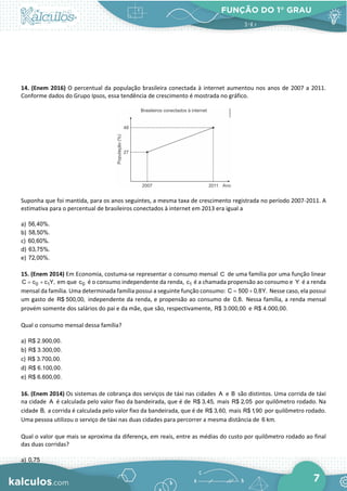 FUNÇÃO DO 1° GRAU
7
14. (Enem 2016) O percentual da população brasileira conectada à internet aumentou nos anos de 2007 a 2011.
Conforme dados do Grupo Ipsos, essa tendência de crescimento é mostrada no gráfico.
Suponha que foi mantida, para os anos seguintes, a mesma taxa de crescimento registrada no período 2007-2011. A
estimativa para o percentual de brasileiros conectados à internet em 2013 era igual a
a) 56,40%.
b) 58,50%.
c) 60,60%.
d) 63,75%.
e) 72,00%.
15. (Enem 2014) Em Economia, costuma-se representar o consumo mensal C de uma família por uma função linear
0 1
C c c Y,
= + em que 0
c é o consumo independente da renda, 1
c é a chamada propensão ao consumo e Y é a renda
mensal da família. Uma determinada família possui a seguinte função consumo: C 500 0,8Y.
= + Nesse caso, ela possui
um gasto de R$ 500,00, independente da renda, e propensão ao consumo de 0,8. Nessa família, a renda mensal
provém somente dos salários do pai e da mãe, que são, respectivamente, R$ 3.000,00 e R$ 4.000,00.
Qual o consumo mensal dessa família?
a) R$ 2.900,00.
b) R$ 3.300,00.
c) R$ 3.700,00.
d) R$ 6.100,00.
e) R$ 6.600,00.
16. (Enem 2014) Os sistemas de cobrança dos serviços de táxi nas cidades A e B são distintos. Uma corrida de táxi
na cidade A é calculada pelo valor fixo da bandeirada, que é de R$ 3,45, mais R$ 2,05 por quilômetro rodado. Na
cidade B, a corrida é calculada pelo valor fixo da bandeirada, que é de R$ 3,60, mais R$ 1,90 por quilômetro rodado.
Uma pessoa utilizou o serviço de táxi nas duas cidades para percorrer a mesma distância de 6 km.
Qual o valor que mais se aproxima da diferença, em reais, entre as médias do custo por quilômetro rodado ao final
das duas corridas?
a) 0,75
 