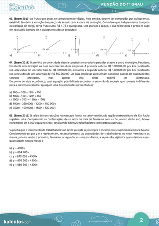 FUNÇÃO DO 1° GRAU
2
03. (Enem 2011) As frutas que antes se compravam por dúzias, hoje em dia, podem ser compradas por quilogramas,
existindo também a variação dos preços de acordo com a época de produção. Considere que, independente da época
ou variação de preço, certa fruta custa R$ 1,75 o quilograma. Dos gráficos a seguir, o que representa o preço m pago
em reais pela compra de n quilogramas desse produto é
a) b) c) d) e)
04. (Enem 2011) O prefeito de uma cidade deseja construir uma rodovia para dar acesso a outro município. Para isso,
foi aberta uma licitação na qual concorreram duas empresas. A primeira cobrou R$ 100.000,00 por km construído
(n), acrescidos de um valor fixo de R$ 350.000,00 , enquanto a segunda cobrou R$ 120.000,00 por km construído
(n), acrescidos de um valor fixo de R$ 150.000,00 . As duas empresas apresentam o mesmo padrão de qualidade dos
serviços prestados, mas apenas uma delas poderá ser contratada.
Do ponto de vista econômico, qual equação possibilitaria encontrar a extensão da rodovia que tornaria indiferente
para a prefeitura escolher qualquer uma das propostas apresentadas?
a) 100n 350 120n 150
+ = +
b) 100n 150 120n 350
+ = +
c) 100(n 350) 120(n 150)
+ = +
d) 100(n 350.000) 120(n 150.000)
+ = +
e) 350(n 100.000) 150(n 120.000)
+ = +
05. (Enem 2011) O saldo de contratações no mercado formal no setor varejista da região metropolitana de São Paulo
registrou alta. Comparando as contratações deste setor no mês de fevereiro com as de janeiro deste ano, houve
incremento de 4.300 vagas no setor, totalizando 880.605 trabalhadores com carteira assinada.
Suponha que o incremento de trabalhadores no setor varejista seja sempre o mesmo nos seis primeiros meses do ano.
Considerando-se que y e x representam, respectivamente, as quantidades de trabalhadores no setor varejista e os
meses, janeiro sendo o primeiro, fevereiro, o segundo, e assim por diante, a expressão algébrica que relaciona essas
quantidades nesses meses é
a) y 4300x
=
b) y 884 905x
=
c) y 872 005 4300x
= +
d) y 876 305 4300x
= +
e) y 880 605 4300x
= +
 