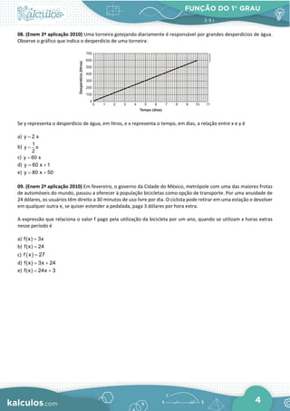 FUNÇÃO DO 1° GRAU
4
08. (Enem 2ª aplicação 2010) Uma torneira gotejando diariamente é responsável por grandes desperdícios de água.
Observe o gráfico que indica o desperdício de uma torneira:
Se y representa o desperdício de água, em litros, e x representa o tempo, em dias, a relação entre x e y é
a) y 2 x
=
b)
1
y x
2
=
c) y 60 x
=
d) y 60 x 1
= +
e) y 80 x 50
= +
09. (Enem 2ª aplicação 2010) Em fevereiro, o governo da Cidade do México, metrópole com uma das maiores frotas
de automóveis do mundo, passou a oferecer à população bicicletas como opção de transporte. Por uma anuidade de
24 dólares, os usuários têm direito a 30 minutos de uso livre por dia. O ciclista pode retirar em uma estação e devolver
em qualquer outra e, se quiser estender a pedalada, paga 3 dólares por hora extra.
A expressão que relaciona o valor f pago pela utilização da bicicleta por um ano, quando se utilizam x horas extras
nesse período é
a) f(x) 3x
=
b) f(x) 24
=
c) ( )
f x 27
=
d) f(x) 3x 24
= +
e) f(x) 24x 3
= +
 