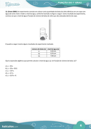 FUNÇÃO DO 1° GRAU
6
12. (Enem 2009) Um experimento consiste em colocar certa quantidade de bolas de vidro idênticas em um copo com
água até certo nível e medir o nível da água, conforme ilustrado na figura a seguir. Como resultado do experimento,
concluiu-se que o nível da água é função do número de bolas de vidro que são colocadas dentro do copo.
O quadro a seguir mostra alguns resultados do experimento realizado.
número de bolas (x) nível da água (y)
5 6,35 cm
10 6,70 cm
15 7,05 cm
Qual a expressão algébrica que permite calcular o nível da água (y) em função do número de bolas (x)?
a) y 30x.
=
b) y 25x 20,2.
= +
c) y 1,27x.
=
d) y 0,7x.
=
e) y 0,07x 6.
= +
 