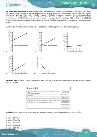 FUNÇÃO DO 1° GRAU
7
13. (Enem cancelado 2009) Uma empresa produz jogos pedagógicos para computadores, com custos fixos de R$
1.000,00 e custos variáveis de R$ 100,00 por unidade de jogo produzida. Desse modo, o custo total para x jogos
produzidos é dado por C(x) = 1 + 0,1x (em R$ 1.000,00). A gerência da empresa determina que o preço de venda do
produto seja de R$ 700,00. Com isso a receita bruta para x jogos produzidos é dada por R(x) = 0,7x (em R$ 1.000,00).
O lucro líquido, obtido pela venda de x unidades de jogos, é calculado pela diferença entre a receita bruta e os custos
totais.
O gráfico que modela corretamente o lucro líquido dessa empresa, quando são produzidos x jogos, é
a) b) c)
d) e)
14. (Enem 2008) A figura a seguir representa o boleto de cobrança da mensalidade de uma escola, referente ao mês
de junho de 2008.
Se M(x) é o valor, em reais, da mensalidade a ser paga, em que x é o número de dias em atraso, então
a) = +
M(x) 500 0,4x.
b) = +
M(x) 500 10x.
c) = +
M(x) 510 0,4x.
d) = +
M(x) 510 40x.
e) = +
M(x) 500 10,4x.
 