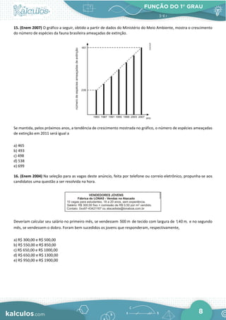 FUNÇÃO DO 1° GRAU
8
15. (Enem 2007) O gráfico a seguir, obtido a partir de dados do Ministério do Meio Ambiente, mostra o crescimento
do número de espécies da fauna brasileira ameaçadas de extinção.
Se mantida, pelos próximos anos, a tendência de crescimento mostrada no gráfico, o número de espécies ameaçadas
de extinção em 2011 será igual a
a) 465
b) 493
c) 498
d) 538
e) 699
16. (Enem 2004) Na seleção para as vagas deste anúncio, feita por telefone ou correio eletrônico, propunha-se aos
candidatos uma questão a ser resolvida na hora.
Deveriam calcular seu salário no primeiro mês, se vendessem 500 m de tecido com largura de 1,40 m, e no segundo
mês, se vendessem o dobro. Foram bem sucedidos os jovens que responderam, respectivamente,
a) R$ 300,00 e R$ 500,00
b) R$ 550,00 e R$ 850,00
c) R$ 650,00 e R$ 1000,00
d) R$ 650,00 e R$ 1300,00
e) R$ 950,00 e R$ 1900,00
 