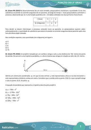 FUNÇÃO DO 2° GRAU
1
01. (Enem PPL 2019) No desenvolvimento de um novo remédio, pesquisadores monitoram a quantidade Q de uma
substância circulando na corrente sanguínea de um paciente, ao longo do tempo t. Esses pesquisadores controlam o
processo, observando que Q é uma função quadrática de t. Os dados coletados nas duas primeiras horas foram:
t (hora) 0 1 2
Q (miligrama) 1 4 6
Para decidir se devem interromper o processo, evitando riscos ao paciente, os pesquisadores querem saber,
antecipadamente, a quantidade da substância que estará circulando na corrente sanguínea desse paciente após uma
hora do último dado coletado.
Nas condições expostas, essa quantidade (em miligrama) será igual a
a) 4.
b) 7.
c) 8.
d) 9.
e) 10.
02. (Enem PPL 2018) Um projétil é lançado por um canhão e atinge o solo a uma distância de 150 metros do ponto
de partida. Ele percorre uma trajetória parabólica, e a altura máxima que atinge em relação ao solo é de 25 metros.
Admita um sistema de coordenadas xy em que no eixo vertical y está representada a altura e no eixo horizontal x
está representada a distância, ambas em metro. Considere que o canhão está no ponto (150; 0) e que o projétil atinge
o solo no ponto (0; 0) do plano xy.
A equação da parábola que representa a trajetória descrita pelo projétil é
a) 2
y 150x x
= −
b) 2
y 3.750x 25x
= −
c) 2
75y 300x 2x
= −
d) 2
125y 450x 3x
= −
e) 2
225y 150x x
= −
 