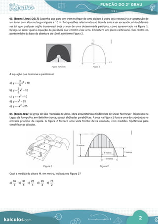 FUNÇÃO DO 2° GRAU
2
03. (Enem (Libras) 2017) Suponha que para um trem trafegar de uma cidade à outra seja necessária a construção de
um túnel com altura e largura iguais a 10 m. Por questões relacionadas ao tipo de solo a ser escavado, o túnel deverá
ser tal que qualquer seção transversal seja o arco de uma determinada parábola, como apresentado na Figura 1.
Deseja-se saber qual a equação da parábola que contém esse arco. Considere um plano cartesiano com centro no
ponto médio da base da abertura do túnel, conforme Figura 2.
A equação que descreve a parábola é
a) 2
2
y x 10
5
=
− +
b) 2
2
y x 10
5
= +
c) 2
y x 10
=
− +
d) 2
y x 25
= −
e) 2
y x 25
=
− +
04. (Enem 2017) A Igreja de São Francisco de Assis, obra arquitetônica modernista de Oscar Niemeyer, localizada na
Lagoa da Pampulha, em Belo Horizonte, possui abóbadas parabólicas. A seta na Figura 1 ilustra uma das abóbadas na
entrada principal da capela. A Figura 2 fornece uma vista frontal desta abóbada, com medidas hipotéticas para
simplificar os cálculos.
Qual a medida da altura H, em metro, indicada na Figura 2?
a)
16
3
b)
31
5
c)
25
4
d)
25
3
e)
75
2
 