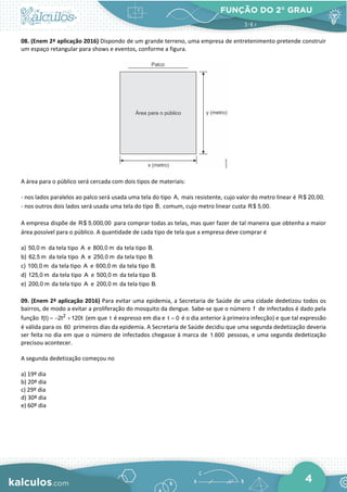 FUNÇÃO DO 2° GRAU
4
08. (Enem 2ª aplicação 2016) Dispondo de um grande terreno, uma empresa de entretenimento pretende construir
um espaço retangular para shows e eventos, conforme a figura.
A área para o público será cercada com dois tipos de materiais:
- nos lados paralelos ao palco será usada uma tela do tipo A, mais resistente, cujo valor do metro linear é R$ 20,00;
- nos outros dois lados será usada uma tela do tipo B, comum, cujo metro linear custa R$ 5,00.
A empresa dispõe de R$ 5.000,00 para comprar todas as telas, mas quer fazer de tal maneira que obtenha a maior
área possível para o público. A quantidade de cada tipo de tela que a empresa deve comprar é
a) 50,0 m da tela tipo A e 800,0 m da tela tipo B.
b) 62,5 m da tela tipo A e 250,0 m da tela tipo B.
c) 100,0 m da tela tipo A e 600,0 m da tela tipo B.
d) 125,0 m da tela tipo A e 500,0 m da tela tipo B.
e) 200,0 m da tela tipo A e 200,0 m da tela tipo B.
09. (Enem 2ª aplicação 2016) Para evitar uma epidemia, a Secretaria de Saúde de uma cidade dedetizou todos os
bairros, de modo a evitar a proliferação do mosquito da dengue. Sabe-se que o número f de infectados é dado pela
função 2
f(t) 2t 120t
=
− + (em que t é expresso em dia e t 0
= é o dia anterior à primeira infecção) e que tal expressão
é válida para os 60 primeiros dias da epidemia. A Secretaria de Saúde decidiu que uma segunda dedetização deveria
ser feita no dia em que o número de infectados chegasse à marca de 1.600 pessoas, e uma segunda dedetização
precisou acontecer.
A segunda dedetização começou no
a) 19º dia
b) 20º dia
c) 29º dia
d) 30º dia
e) 60º dia
 