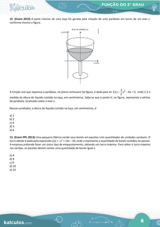 FUNÇÃO DO 2° GRAU
6
12. (Enem 2013) A parte interior de uma taça foi gerada pela rotação de uma parábola em torno de um eixo z,
conforme mostra a figura.
A função real que expressa a parábola, no plano cartesiano da figura, é dada pela lei 2
3
f(x) x 6x C,
2
= − + onde C é a
medida da altura do líquido contido na taça, em centímetros. Sabe-se que o ponto V, na figura, representa o vértice
da parábola, localizado sobre o eixo x.
Nessas condições, a altura do líquido contido na taça, em centímetros, é
a) 1
b) 2
c) 4
d) 5
e) 6
13. (Enem PPL 2013) Uma pequena fábrica vende seus bonés em pacotes com quantidades de unidades variáveis. O
lucro obtido é dado pela expressão L(x) = −x2
+ 12x − 20, onde x representa a quantidade de bonés contidos no pacote.
A empresa pretende fazer um único tipo de empacotamento, obtendo um lucro máximo. Para obter o lucro máximo
nas vendas, os pacotes devem conter uma quantidade de bonés igual a
a) 4
b) 6
c) 9
d) 10
e) 14
 