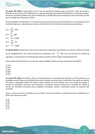 FUNÇÃO DO 2° GRAU
7
14. (Enem PPL 2013) O proprietário de uma casa de espetáculos observou que, colocando o valor da entrada a
R$10,00, sempre contava com 1.000 pessoas a cada apresentação, faturando R$10.000,00 com a venda dos ingressos.
Entretanto, percebeu também que, a partir de R$10,00, a cada R$2,00 que ele aumentava no valor da entrada, recebia
para os espetáculos 40 pessoas a menos.
Nessas condições, considerando P o número de pessoas presentes em um determinado dia e F o faturamento com a
venda dos ingressos, a expressão que relaciona o faturamento em função do número de pessoas é dada por
a)
2
P
F 60P
20
−
= +
b)
2
P
F 60P
20
= −
c) 2
F P 1200P
=
− +
d)
2
P
F 60
20
−
= +
e) 2
F P 1220P
=
− −
15. (Enem 2013) A temperatura T de um forno (em graus centígrados) é reduzida por um sistema a partir do instante
de seu desligamento (t = 0) e varia de acordo com a expressão
2
t
T(t) 400,
4
=
− + com t em minutos. Por motivos de
segurança, a trava do forno só é liberada para abertura quando o forno atinge a temperatura de 39°.
Qual o tempo mínimo de espera, em minutos, após se desligar o forno, para que a porta possa ser aberta?
a) 19,0
b) 19,8
c) 20,0
d) 38,0
e) 39,0
16. (Enem PPL 2013) Uma fábrica utiliza sua frota particular de caminhões para distribuir as 90 toneladas de sua
produção semanal. Todos os caminhões são do mesmo modelo e, para aumentar a vida útil da frota, adota-se a política
de reduzir a capacidade máxima de carga de cada caminhão em meia tonelada. Com essa medida de redução, o
número de caminhões necessários para transportar a produção semanal aumenta em 6 unidades em relação ao
número de caminhões necessários para transportar a produção, usando a capacidade máxima de carga de cada
caminhão.
Qual é o número atual de caminhões que essa fábrica usa para transportar a produção semanal, respeitando-se a
política de redução de carga?
a) 36
b) 30
c) 19
d) 16
e) 10
 