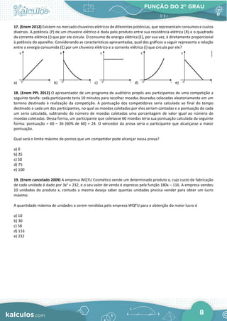 FUNÇÃO DO 2° GRAU
8
17. (Enem 2012) Existem no mercado chuveiros elétricos de diferentes potências, que representam consumos e custos
diversos. A potência (P) de um chuveiro elétrico é dada pelo produto entre sua resistência elétrica (R) e o quadrado
da corrente elétrica (i) que por ele circula. O consumo de energia elétrica (E), por sua vez, é diretamente proporcional
à potência do aparelho. Considerando as características apresentadas, qual dos gráficos a seguir representa a relação
entre a energia consumida (E) por um chuveiro elétrico e a corrente elétrica (i) que circula por ele?
a) b) c) d) e)
18. (Enem PPL 2012) O apresentador de um programa de auditório propôs aos participantes de uma competição a
seguinte tarefa: cada participante teria 10 minutos para recolher moedas douradas colocadas aleatoriamente em um
terreno destinado à realização da competição. A pontuação dos competidores seria calculada ao final do tempo
destinado a cada um dos participantes, no qual as moedas coletadas por eles seriam contadas e a pontuação de cada
um seria calculada, subtraindo do número de moedas coletadas uma porcentagem de valor igual ao número de
moedas coletadas. Dessa forma, um participante que coletasse 60 moedas teria sua pontuação calculada da seguinte
forma: pontuação = 60 – 36 (60% de 60) = 24. O vencedor da prova seria o participante que alcançasse a maior
pontuação.
Qual será o limite máximo de pontos que um competidor pode alcançar nessa prova?
a) 0
b) 25
c) 50
d) 75
e) 100
19. (Enem cancelado 2009) A empresa WQTU Cosmético vende um determinado produto x, cujo custo de fabricação
de cada unidade é dado por 3x2
+ 232, e o seu valor de venda é expresso pela função 180x − 116. A empresa vendeu
10 unidades do produto x, contudo a mesma deseja saber quantas unidades precisa vender para obter um lucro
máximo.
A quantidade máxima de unidades a serem vendidas pela empresa WQTU para a obtenção do maior lucro é
a) 10
b) 30
c) 58
d) 116
e) 232
 