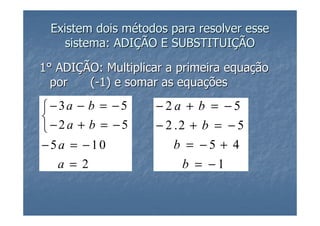 Existem dois métodos para resolver esse
    sistema: ADIÇÃO E SUBSTITUIÇÃO

1° ADIÇÃO: Multiplicar a primeira equação
  por   (-1) e somar as equações

 −3a − b = −5      −2a + b = −5

−2a + b = −5       − 2 .2 + b = − 5
−5a = −10              b = −5 + 4
   a = 2                b = −1
 