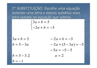2° SUBSTITUIÇÃO: Escolhe uma equação
isolando uma letra e depois substitui essa
letra isolada na equação que sobrou
            3a + b = 5
            
            −2a + b = −5

3a + b = 5             − 2a + b = −5
b = 5 − 3a             − 2 a + (5 − 3 a ) = − 5
                       − 5a = −5 − 5
b = 5 − 3.2               a=2
b = −1
 
