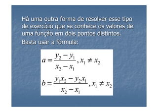 Há uma outra forma de resolver esse tipo
de exercício que se conhece os valores de
uma função em dois pontos distintos.
Basta usar a fórmula:

          y2 − y1
       a=         , x1 ≠ x2
          x2 − x1
          y1 x2 − y2 x1
       b=               , x1 ≠ x2
             x2 − x1
 