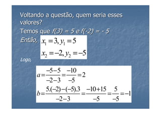 Voltando a questão, quem seria esses
valores?
Temos que f(3) = 5 e f(-2) = - 5
Então,   x1 = 3, y1 = 5
         x2 = −2, y2 = −5
Logo,

           −5 − 5 −10
        a=        =      =2
           −2 − 3 −5
           5.(−2) − (−5).3 −10 +15 5
        b=                =       = = −1
               −2 − 3        −5    −5
 