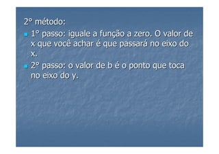 2° método:
  1° passo: iguale a função a zero. O valor de
  x que você achar é que passará no eixo do
  x.
  2° passo: o valor de b é o ponto que toca
  no eixo do y.
 
