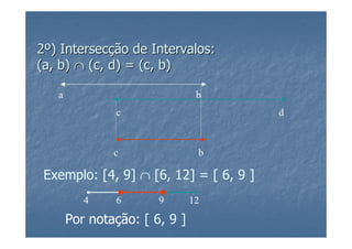 2º) Intersecção de Intervalos:
(a, b) ∩ (c, d) = (c, b)

   a                            b
               c                        d



               c                b

 Exemplo: [4, 9] ∩ [6, 12] = [ 6, 9 ]
          4    6       9       12

       Por notação: [ 6, 9 ]
 