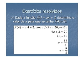 Exercícios resolvidos
1°) Dada a função f(x) = ax + 2, determine o
 valor de a para que se tenha f(4)=20.
   f ( 4 ) = a .4 + 2, co m o f ( 4 ) = 2 0, en tã o
                                      4a + 2 = 20
                                          4a = 18
                                               18
                                           a =
                                                4
                                                9
                                            a =
                                                2
 