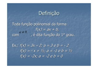Definição

Toda função polinomial da forma
             f(x) = ax + b,
    a≠0
com       , é dita função do 1° grau.

Ex.: f(x) = 3x – 2; a = 3 e b = - 2
    f(x) = - x + ½; a = -1 e b = ½
    f(x) = -2x; a = -2 e b = 0
 