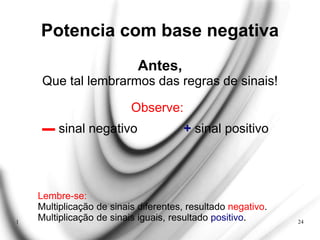 1 24
Potencia com base negativa
Antes,
Que tal lembrarmos das regras de sinais!
Observe:
▬ sinal negativo + sinal positivo
Lembre-se:
Multiplicação de sinais diferentes, resultado negativo.
Multiplicação de sinais iguais, resultado positivo.
 