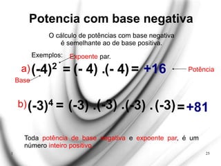 1 25
Potencia com base negativa
O cálculo de potências com base negativa
é semelhante ao de base positiva.
Exemplos:
(-4)2
= (- 4) .(- 4)
=
+16
Expoente par.
Base
Potência
a)
b)(-3)4 = (-3) .(-3) .(-3) .(-3)
=
+81
Toda potência de base negativa e expoente par, é um
número inteiro positivo.
 