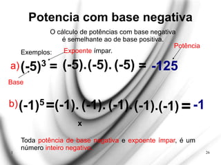 1 26
Potencia com base negativa
O cálculo de potências com base negativa
é semelhante ao de base positiva.
Exemplos:
(-5)3 = (-5).
=
-125
Expoente ímpar.
Base
a)
b)
Potência
(-1)5
=(-1). (-1). (-1).
(-5).
(-1).
=
-1
Toda potência de base negativa e expoente ímpar, é um
número inteiro negativo.
(-5)
(-1)
x
 