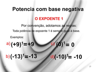 1 27
Potencia com base negativa
Por convenção, adotamos as regras:
Exemplos:
O EXPOENTE 1
Toda potência de expoente 1 é sempre igual à base.
a)(+9)1
=+9
b)(-13)1
=-13
c) (0)1
= 0
d)(-10)1
= -10
 