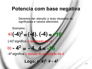 1 29
Potencia com base negativa
Devemos dar atenção a duas situações de
significados e valores diferentes.
Exemplos:
(-4)2
= (-4). (-4) +16
a) =
(-4)2 significa o quadrado de -4.
- 42
= - 4. 4 -16
b) =
-42 significa o oposto do quadrado de 4.
Logo: (- 4)2 ≠ - 42
 