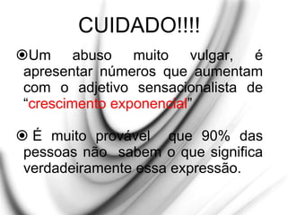 CUIDADO!!!!
Um abuso muito vulgar, é
apresentar números que aumentam
com o adjetivo sensacionalista de
“crescimento exponencial”
 É muito provável que 90% das
pessoas não sabem o que significa
verdadeiramente essa expressão.
 