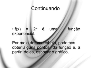 Continuando
• f(x) = 2x é uma função
exponencial.
Por meio de uma tabela, podemos
obter alguns pontos da função e, a
partir deles, esboçar o gráfico.
 