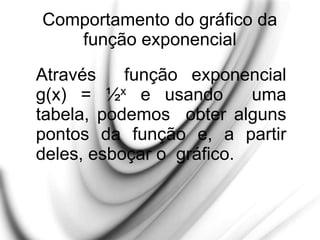 Comportamento do gráfico da
função exponencial
Através função exponencial
g(x) = ½x e usando uma
tabela, podemos obter alguns
pontos da função e, a partir
deles, esboçar o gráfico.
 