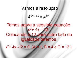 Vamos a resolução
4x2+ 4x = 412
Temos agora a seguinte equação
x2+ 4x =12.
Colocando o 12 para outro lado da
igualdade teremos
x2+ 4x -12 = 0 (A = 1, B = 4 e C = 12 )
 