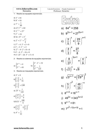 www.tioheraclito.com                                 Lista de Exercícios – Função Exponencial
                           Matemática                               Professor: Heráclito
1- Resolva as equações exponenciais.

a) 3 x = 81
b) 8 x = 16
                    1
c) 7 =
       x

                    49
                   x +1
d) ( 2 )
           x
                          = 64
           2
               +2
e) 3 x     = 27 x
       x
f) 2 2 = 16
                    2
g) 81 ⋅ 27 x = 3 x
            −x     17
h) 2 + 2 =
      x

                    4
i) 3 − 4 ⋅ 3 + 3 = 0
    2x          x

j) 3 x − 3 ⋅ 3− x = 2
k) 2 2 x − 9 ⋅ 2 x + 8 = 0
l) 4 x − 6 ⋅ 2 x − 16 = 0
m) 5 ⋅ 25 x − 26 ⋅ 5 x + 5 = 0

2- Resolva os sistemas de equações exponenciais.

                                          2 x ⋅ 2 y = 32
   2 x + y = 4
                                         
a)  x − y                             b)  5 x      1
   3 = 81
                                          y =
                                          5       125
3- Resolva as inequações exponenciais.

a) 3 x > 9
               x
  1     1
b)    ≤
   2  16
               x
  1
c)   > 5 49
  7
          1
d) 25 ≤
     x

        125
                    x
     27     4
e)       ≥
     8      9
           100
f) (0,3) <
        x

             9
                x 2 −5 x          −4
   1                      1
g)                       ≥ 
   3                      3
                     1
h) 4 >
       x

                    32




www.tioheraclito.com                                                                                   1
 
