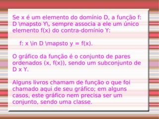 Se x é um elemento do domínio D, a função f: D \mapsto Y\, sempre associa a ele um único elemento f(x) do contra-domínio Y: f: x \in D \mapsto y = f(x). O gráfico da função é o conjunto de pares ordenados (x, f(x)), sendo um subconjunto de D x Y. Alguns livros chamam de função o que foi chamado aqui de seu gráfico; em alguns casos, este gráfico nem precisa ser um conjunto, sendo uma classe. 