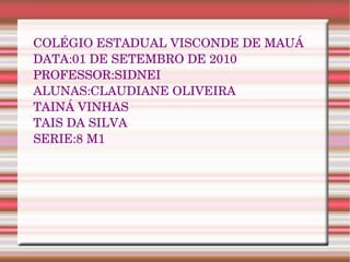 COLÉGIO ESTADUAL VISCONDE DE MAUÁ DATA:01  DE SETEMBRO DE 2010 PROFESSOR:SIDNEI ALUNAS:CLAUDIANE OLIVEIRA TAINÁ VINHAS  TAIS DA SILVA SERIE:8 M1 