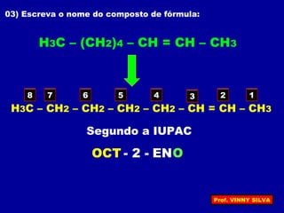 03) Escreva o nome do composto de fórmula:
H3C – (CH2)4 – CH = CH – CH3
H3C – CH2 – CH2 – CH2 – CH2 – CH = CH – CH3
12345678
OCT ENO- 2 -
Segundo a IUPAC
Prof. VINNY SILVA
 
