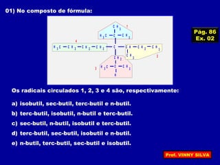 01) No composto de fórmula:
HC 2H C3 HC 2 HC 2 C HC
HC 2
HC
3
C HC
3
H C3
H
HC
3
C HC
3
H C3
HC
3
HC 2
1
2
3
4
Os radicais circulados 1, 2, 3 e 4 são, respectivamente:
a) isobutil, sec-butil, terc-butil e n-butil.
b) terc-butil, isobutil, n-butil e terc-butil.
c) sec-butil, n-butil, isobutil e terc-butil.
d) terc-butil, sec-butil, isobutil e n-butil.
e) n-butil, terc-butil, sec-butil e isobutil.
Pág. 86
Ex. 02
Prof. VINNY SILVA
 