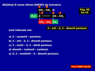 02)(Uerj) O nome oficial (IUPAC) da estrutura
CH2CH3
CH2CH3
H3C – C C – CH3
CH3
H
está indicado em:
a) 2 – secbutil – pentano.
b) 3 – etil – 2, 3 – dimetil pentano.
c) 3 – metil – 2, 3 – dietil pentano.
d) dimetil – isohexil – carbinol.
e) 2, 3 – metiletil – 4 – dimetil pentano.
CH2 – CH3
H3C – C CH – CH3
CH3CH2 – CH3
123
4 5
3 – etil – 2, 3 – dimetil pentano
Pág. 95
Ex.16
Prof. VINNY SILVA
 