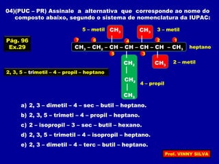 04)(PUC – PR) Assinale a alternativa que corresponde ao nome do
composto abaixo, segundo o sistema de nomenclatura da IUPAC:
CH3 – CH2 – CH – CH – CH – CH – CH3
CH3
CH3
CH2
CH3
CH3
a) 2, 3 – dimetil – 4 – sec – butil – heptano.
b) 2, 3, 5 – trimetl – 4 – propil – heptano.
c) 2 – isopropil – 3 – sec – butil – hexano.
d) 2, 3, 5 – trimetil – 4 – isopropil – heptano.
e) 2, 3 – dimetil – 4 – terc – butil – heptano.
12
3
4
5
67
2 – metil
3 – metil5 – metil
4 – propil
heptano
2, 3, 5 – trimetil – 4 – propil – heptano
CH2
Pág. 96
Ex.29
Prof. VINNY SILVA
 
