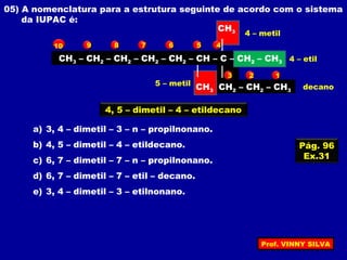 05) A nomenclatura para a estrutura seguinte de acordo com o sistema
da IUPAC é:
CH3 – CH2 – CH2 – CH2 – CH2 – CH – C – CH2 – CH3
CH2 – CH2 – CH3
CH3
CH3
a) 3, 4 – dimetil – 3 – n – propilnonano.
b) 4, 5 – dimetil – 4 – etildecano.
c) 6, 7 – dimetil – 7 – n – propilnonano.
d) 6, 7 – dimetil – 7 – etil – decano.
e) 3, 4 – dimetil – 3 – etilnonano.
123
45678910
4, 5 – dimetil – 4 – etildecano
4 – metil
5 – metil
4 – etil
decano
Pág. 96
Ex.31
Prof. VINNY SILVA
 