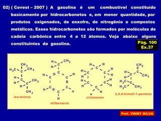 Pág. 100
Ex.37
02) ( Covest – 2007 ) A gasolina é um combustível constituído
basicamente por hidrocarbonetos e, em menor quantidade, por
produtos oxigenados, de enxofre, de nitrogênio e compostos
metálicos. Esses hidrocarbonetos são formados por moléculas de
cadeia carbônica entre 4 a 12 átomos. Veja abaixo alguns
constituintes da gasolina.
3CH
C
H C
H
C
C
H
CH
C
C
C
C
C
C
3CH
3
3CH
H
3CH
iso-octano
3CHH
H
H
H H
etilbenzeno
H
C
C
C
C
C
C
H
H
H
H
H
H
cicloexano
2CH
C
H C C
H
H
C
3
3CHH C3
3CH
2,4,4-trimetl-1-penteno
H
H
H
H
H
H
Prof. VINNY SILVA
 