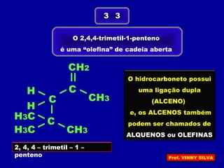 O 2,4,4-trimetil-1-penteno
é uma “olefina” de cadeia aberta
3 3
2, 4, 4 – trimetil – 1 –
penteno
H
C
C
C
H
H3C
H3C
CH3
CH3
CH2
O hidrocarboneto possui
uma ligação dupla
(ALCENO)
e, os ALCENOS também
podem ser chamados de
ALQUENOS ou OLEFINAS
Prof. VINNY SILVA
 
