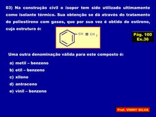 03) Na construção civil o isopor tem sido utilizado ultimamente
como isolante térmico. Sua obtenção se dá através do tratamento
do poliestireno com gases, que por sua vez é obtido do estireno,
cuja estrutura é:
CH CH 2
Uma outra denominação válida para este composto é:
a) metil – benzeno
b) etil – benzeno
c) xileno
d) antraceno
e) vinil – benzeno
Pág. 100
Ex.36
Prof. VINNY SILVA
 